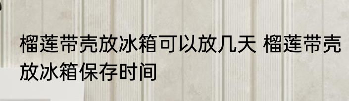 榴莲带壳放冰箱可以放几天 榴莲带壳放冰箱保存时间