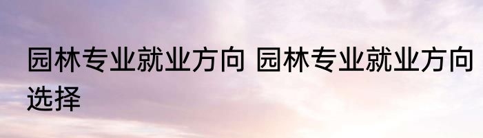 园林专业就业方向 园林专业就业方向选择