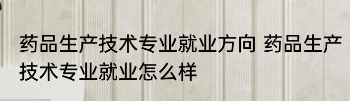 药品生产技术专业就业方向 药品生产技术专业就业怎么样