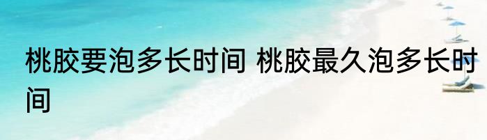 桃胶要泡多长时间 桃胶最久泡多长时间