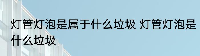 灯管灯泡是属于什么垃圾 灯管灯泡是什么垃圾