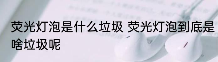 荧光灯泡是什么垃圾 荧光灯泡到底是啥垃圾呢