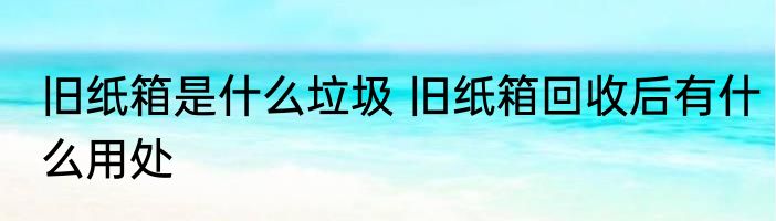 旧纸箱是什么垃圾 旧纸箱回收后有什么用处