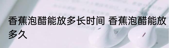 香蕉泡醋能放多长时间 香蕉泡醋能放多久