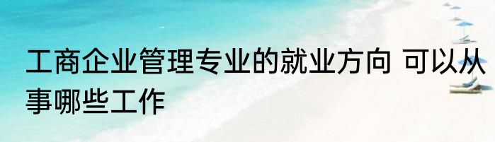 工商企业管理专业的就业方向 可以从事哪些工作