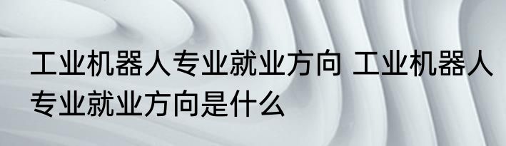 工业机器人专业就业方向 工业机器人专业就业方向是什么