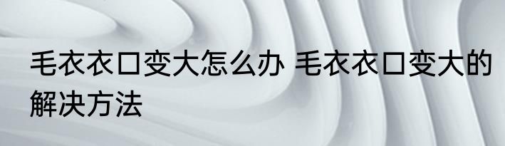 毛衣衣口变大怎么办 毛衣衣口变大的解决方法