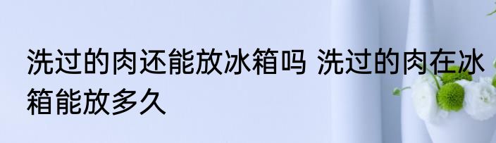 洗过的肉还能放冰箱吗 洗过的肉在冰箱能放多久