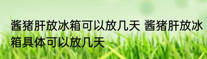 酱猪肝放冰箱可以放几天 酱猪肝放冰箱具体可以放几天