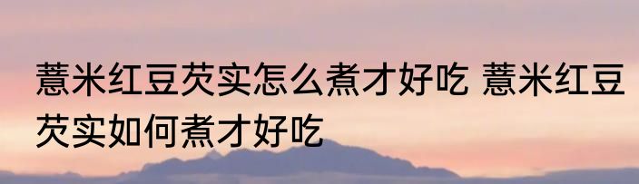 薏米红豆芡实怎么煮才好吃 薏米红豆芡实如何煮才好吃