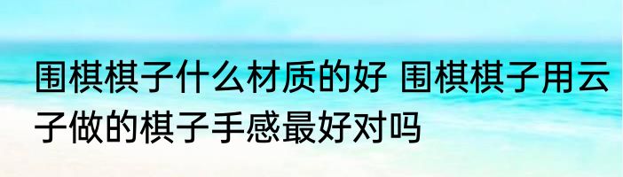 围棋棋子什么材质的好 围棋棋子用云子做的棋子手感最好对吗