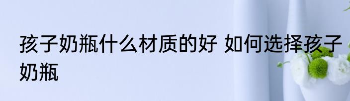 孩子奶瓶什么材质的好 如何选择孩子奶瓶