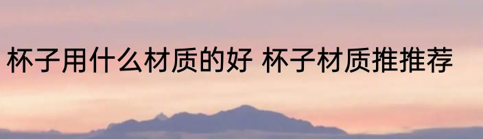 杯子用什么材质的好 杯子材质推推荐