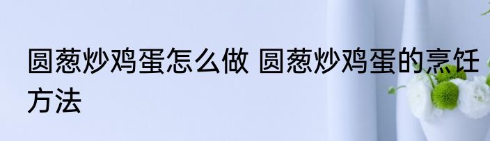 圆葱炒鸡蛋怎么做 圆葱炒鸡蛋的烹饪方法