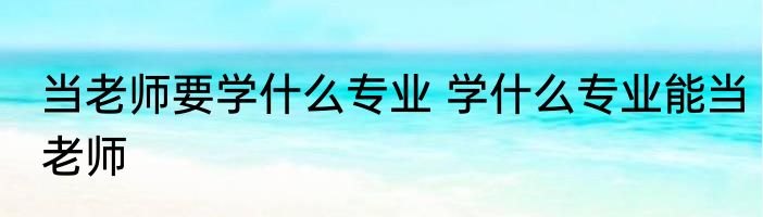 当老师要学什么专业 学什么专业能当老师