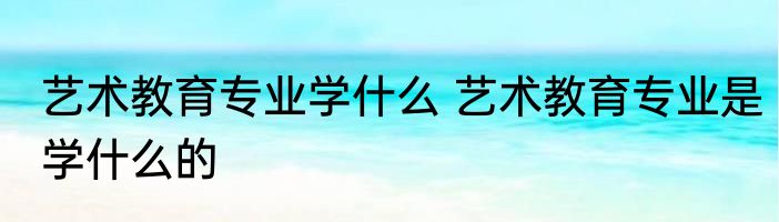 艺术教育专业学什么 艺术教育专业是学什么的