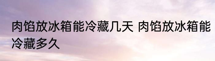 肉馅放冰箱能冷藏几天 肉馅放冰箱能冷藏多久