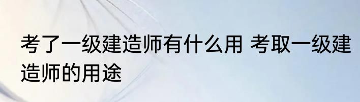 考了一级建造师有什么用 考取一级建造师的用途