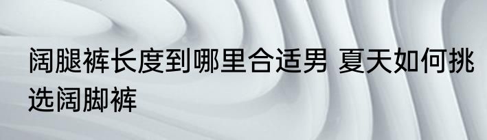 阔腿裤长度到哪里合适男 夏天如何挑选阔脚裤