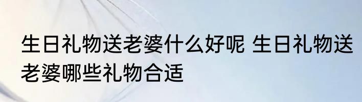 生日礼物送老婆什么好呢 生日礼物送老婆哪些礼物合适