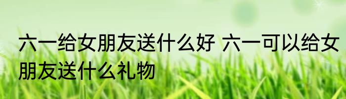 六一给女朋友送什么好 六一可以给女朋友送什么礼物