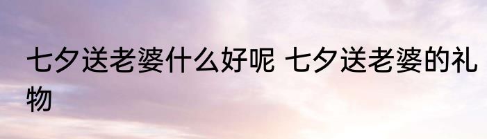 七夕送老婆什么好呢 七夕送老婆的礼物