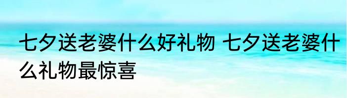 七夕送老婆什么好礼物 七夕送老婆什么礼物最惊喜