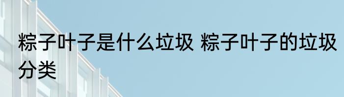 粽子叶子是什么垃圾 粽子叶子的垃圾分类