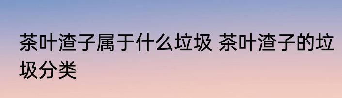 茶叶渣子属于什么垃圾 茶叶渣子的垃圾分类