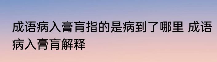成语病入膏肓指的是病到了哪里 成语病入膏肓解释
