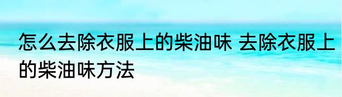 怎么去除衣服上的柴油味 去除衣服上的柴油味方法