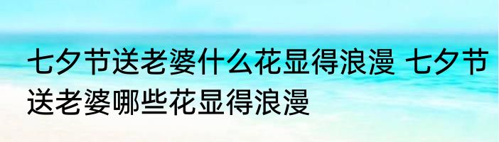 七夕节送老婆什么花显得浪漫 七夕节送老婆哪些花显得浪漫