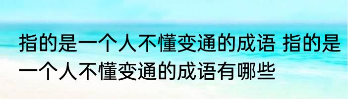 指的是一个人不懂变通的成语 指的是一个人不懂变通的成语有哪些