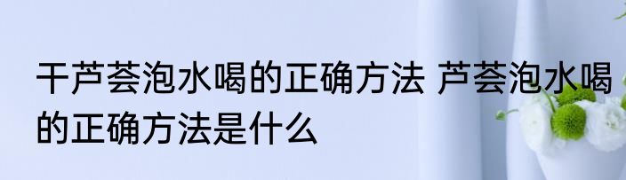 干芦荟泡水喝的正确方法 芦荟泡水喝的正确方法是什么