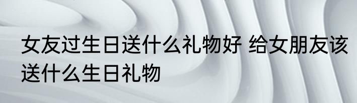女友过生日送什么礼物好 给女朋友该送什么生日礼物