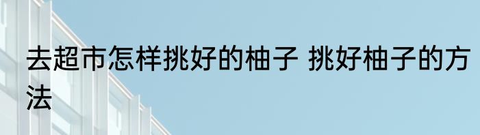 去超市怎样挑好的柚子 挑好柚子的方法