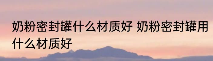 奶粉密封罐什么材质好 奶粉密封罐用什么材质好