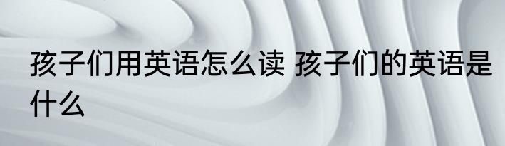 孩子们用英语怎么读 孩子们的英语是什么