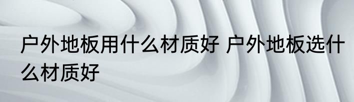 户外地板用什么材质好 户外地板选什么材质好