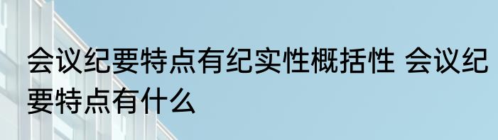 会议纪要特点有纪实性概括性 会议纪要特点有什么