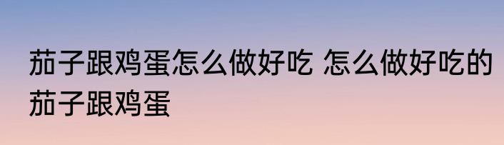 茄子跟鸡蛋怎么做好吃 怎么做好吃的茄子跟鸡蛋