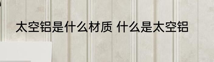 太空铝是什么材质 什么是太空铝