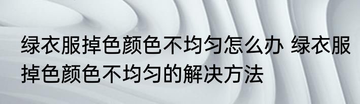 绿衣服掉色颜色不均匀怎么办 绿衣服掉色颜色不均匀的解决方法