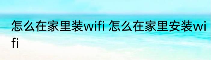 怎么在家里装wifi 怎么在家里安装wifi