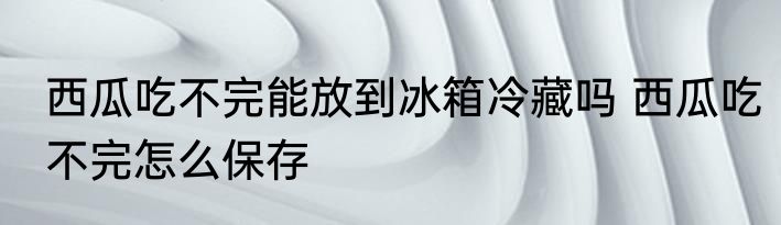西瓜吃不完能放到冰箱冷藏吗 西瓜吃不完怎么保存