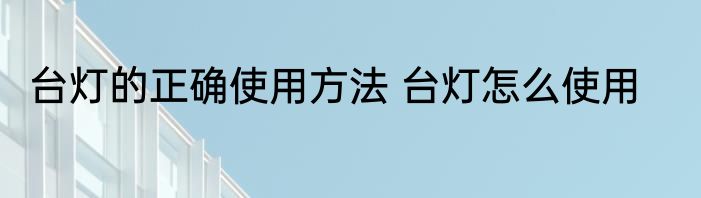 台灯的正确使用方法 台灯怎么使用