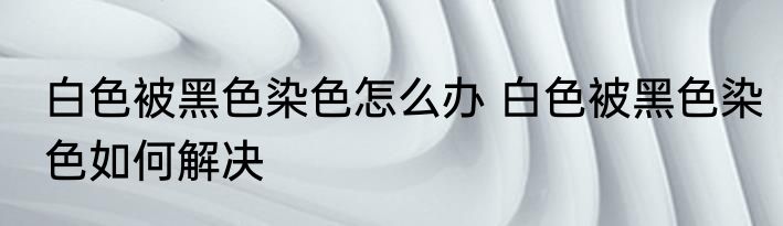 白色被黑色染色怎么办 白色被黑色染色如何解决