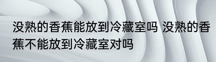 没熟的香蕉能放到冷藏室吗 没熟的香蕉不能放到冷藏室对吗