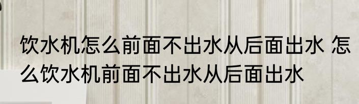 饮水机怎么前面不出水从后面出水 怎么饮水机前面不出水从后面出水