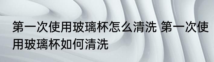 第一次使用玻璃杯怎么清洗 第一次使用玻璃杯如何清洗